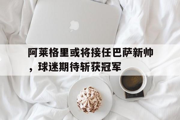 关于阿莱格里或将接任巴萨新帅，球迷期待斩获冠军的信息