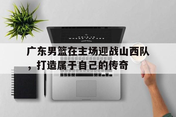 广东男篮在主场迎战山西队，打造属于自己的传奇