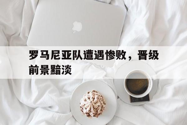包含罗马尼亚队遭遇惨败，晋级前景黯淡的词条