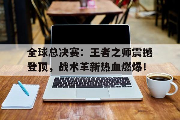 全球总决赛：王者之师震撼登顶，战术革新热血燃爆！全球总决赛lol