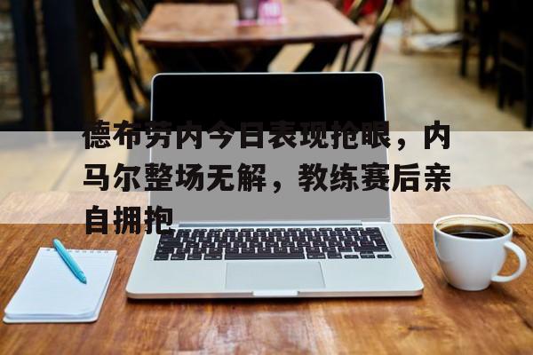德布劳内今日表现抢眼，内马尔整场无解，教练赛后亲自拥抱德布劳内十佳球