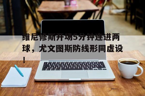 维尼修斯开场5分钟连进两球,尤文图斯防线形同虚设!