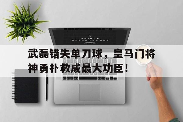 武磊错失单刀球，皇马门将神勇扑救成最大功臣！皇马门将表现