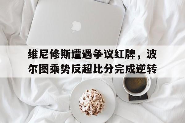 维尼修斯遭遇争议红牌，波尔图乘势反超比分完成逆转
