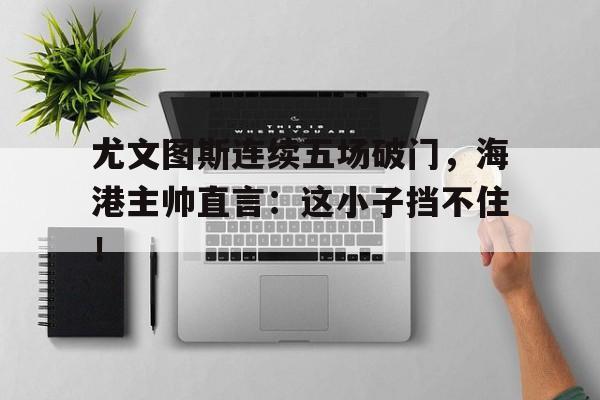 尤文图斯连续五场破门，海港主帅直言：这小子挡不住！